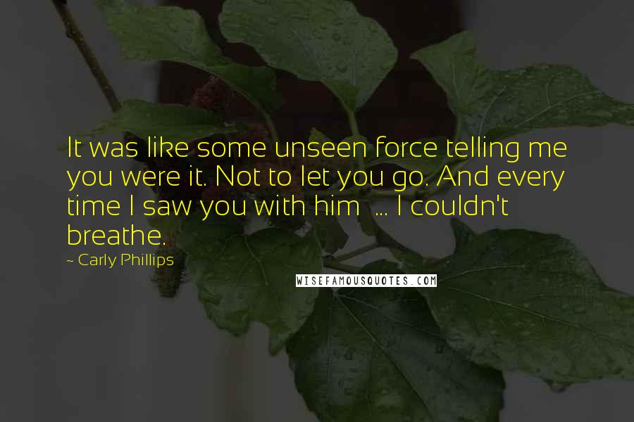 Carly Phillips Quotes: It was like some unseen force telling me you were it. Not to let you go. And every time I saw you with him  ... I couldn't breathe.