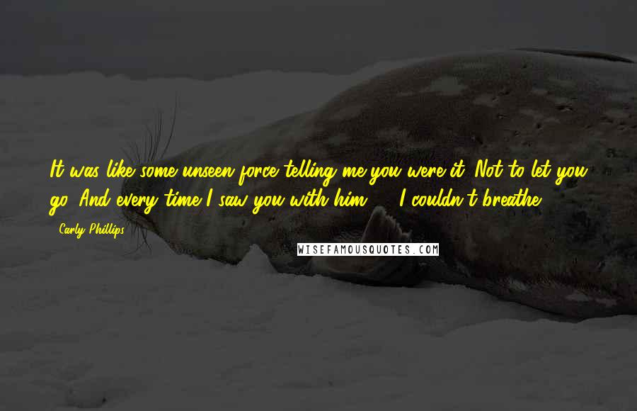 Carly Phillips Quotes: It was like some unseen force telling me you were it. Not to let you go. And every time I saw you with him  ... I couldn't breathe.