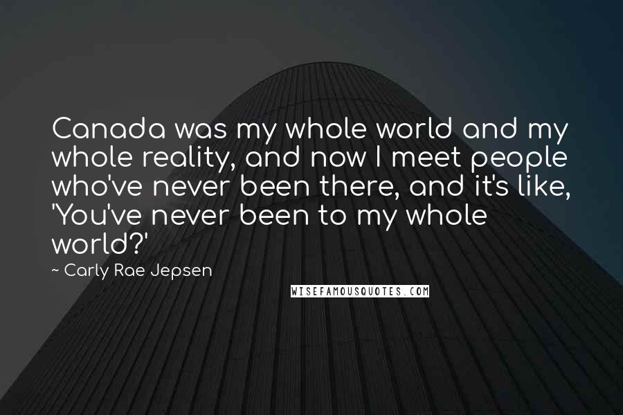 Carly Rae Jepsen Quotes: Canada was my whole world and my whole reality, and now I meet people who've never been there, and it's like, 'You've never been to my whole world?'