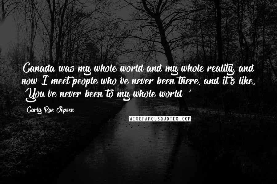 Carly Rae Jepsen Quotes: Canada was my whole world and my whole reality, and now I meet people who've never been there, and it's like, 'You've never been to my whole world?'