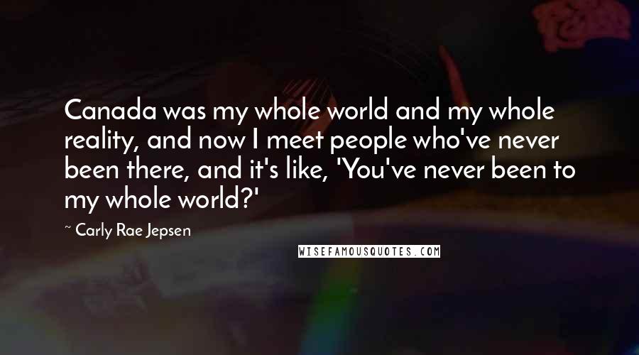 Carly Rae Jepsen Quotes: Canada was my whole world and my whole reality, and now I meet people who've never been there, and it's like, 'You've never been to my whole world?'