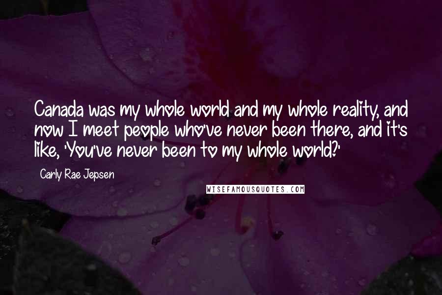 Carly Rae Jepsen Quotes: Canada was my whole world and my whole reality, and now I meet people who've never been there, and it's like, 'You've never been to my whole world?'