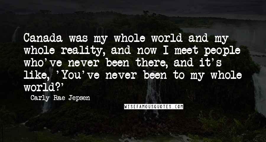 Carly Rae Jepsen Quotes: Canada was my whole world and my whole reality, and now I meet people who've never been there, and it's like, 'You've never been to my whole world?'