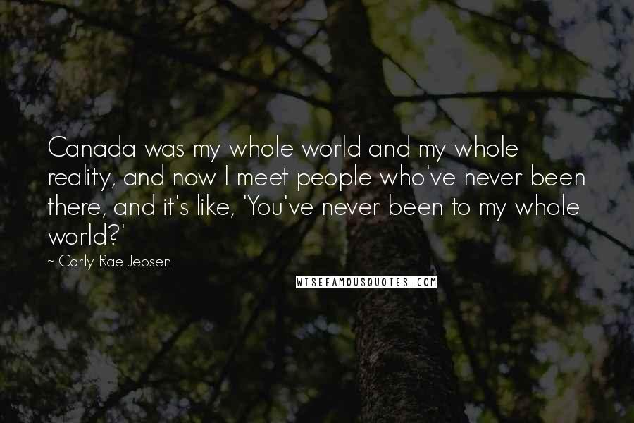 Carly Rae Jepsen Quotes: Canada was my whole world and my whole reality, and now I meet people who've never been there, and it's like, 'You've never been to my whole world?'