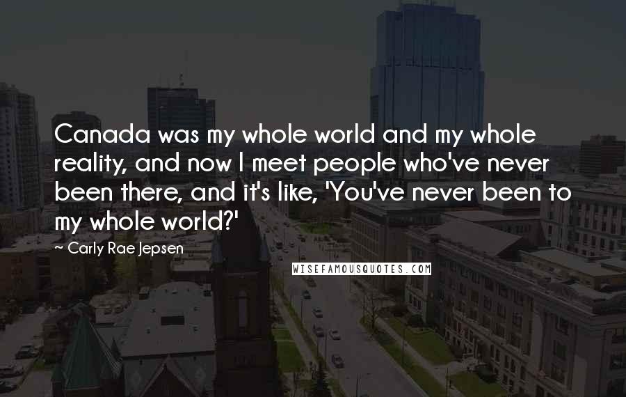 Carly Rae Jepsen Quotes: Canada was my whole world and my whole reality, and now I meet people who've never been there, and it's like, 'You've never been to my whole world?'