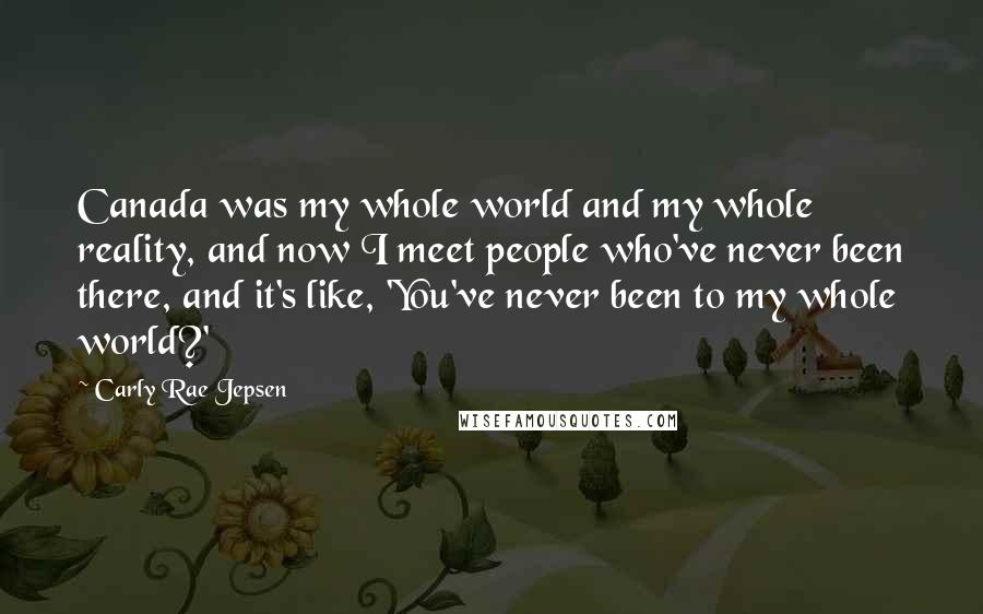Carly Rae Jepsen Quotes: Canada was my whole world and my whole reality, and now I meet people who've never been there, and it's like, 'You've never been to my whole world?'