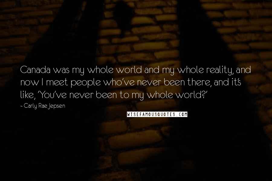 Carly Rae Jepsen Quotes: Canada was my whole world and my whole reality, and now I meet people who've never been there, and it's like, 'You've never been to my whole world?'