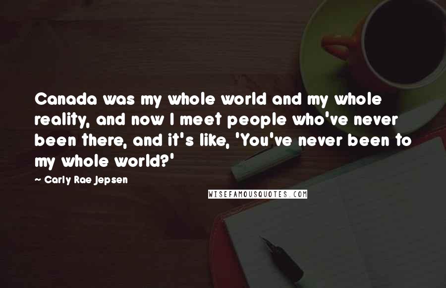 Carly Rae Jepsen Quotes: Canada was my whole world and my whole reality, and now I meet people who've never been there, and it's like, 'You've never been to my whole world?'