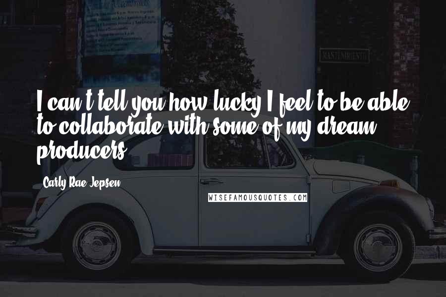 Carly Rae Jepsen Quotes: I can't tell you how lucky I feel to be able to collaborate with some of my dream producers.