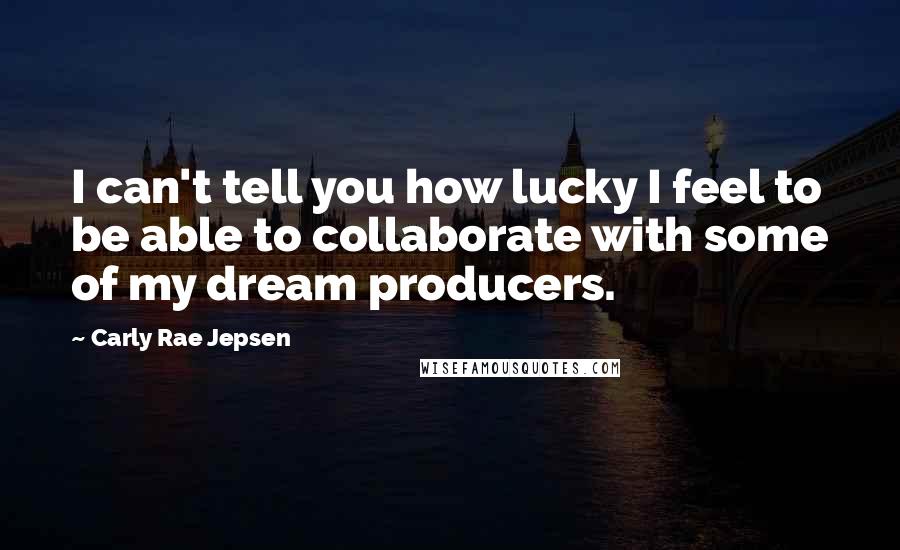 Carly Rae Jepsen Quotes: I can't tell you how lucky I feel to be able to collaborate with some of my dream producers.