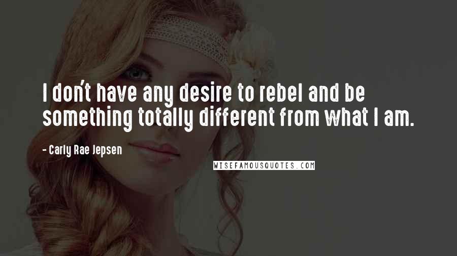 Carly Rae Jepsen Quotes: I don't have any desire to rebel and be something totally different from what I am.