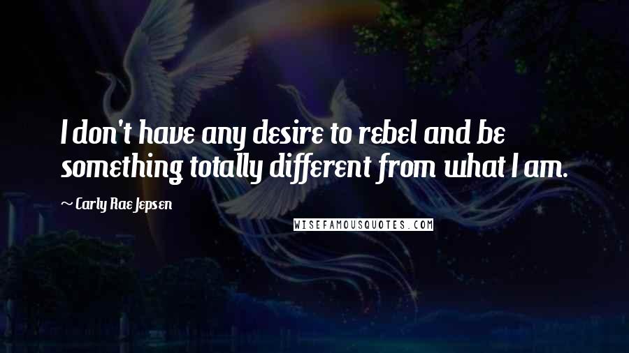 Carly Rae Jepsen Quotes: I don't have any desire to rebel and be something totally different from what I am.