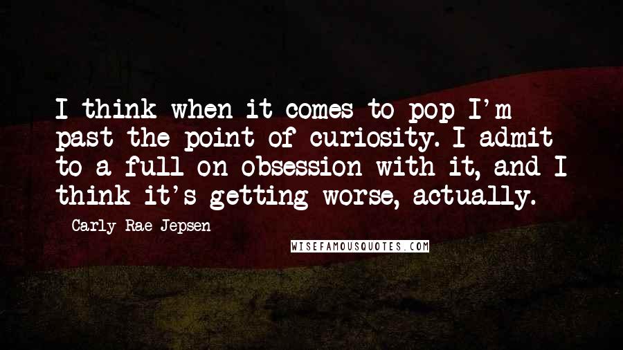 Carly Rae Jepsen Quotes: I think when it comes to pop I'm past the point of curiosity. I admit to a full-on obsession with it, and I think it's getting worse, actually.