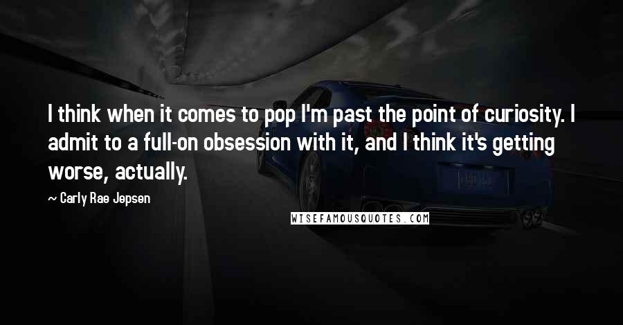 Carly Rae Jepsen Quotes: I think when it comes to pop I'm past the point of curiosity. I admit to a full-on obsession with it, and I think it's getting worse, actually.