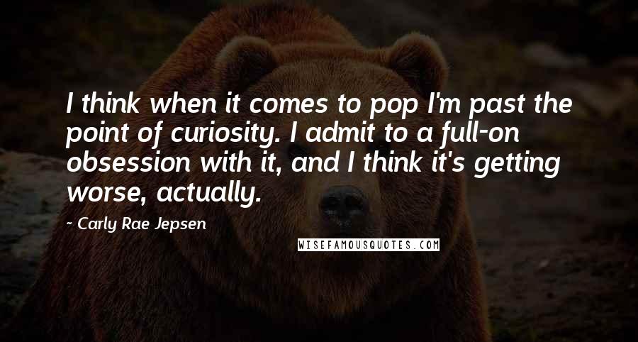 Carly Rae Jepsen Quotes: I think when it comes to pop I'm past the point of curiosity. I admit to a full-on obsession with it, and I think it's getting worse, actually.