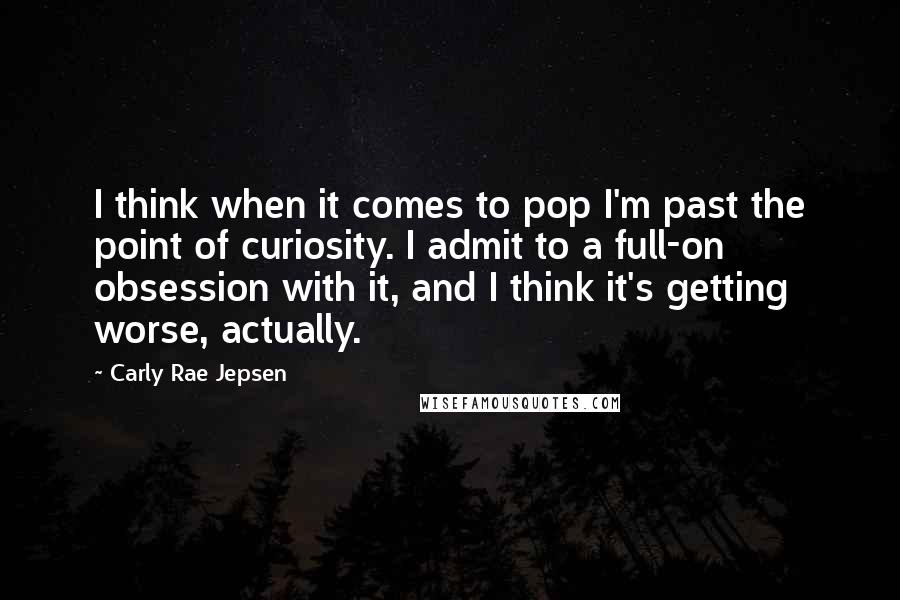 Carly Rae Jepsen Quotes: I think when it comes to pop I'm past the point of curiosity. I admit to a full-on obsession with it, and I think it's getting worse, actually.