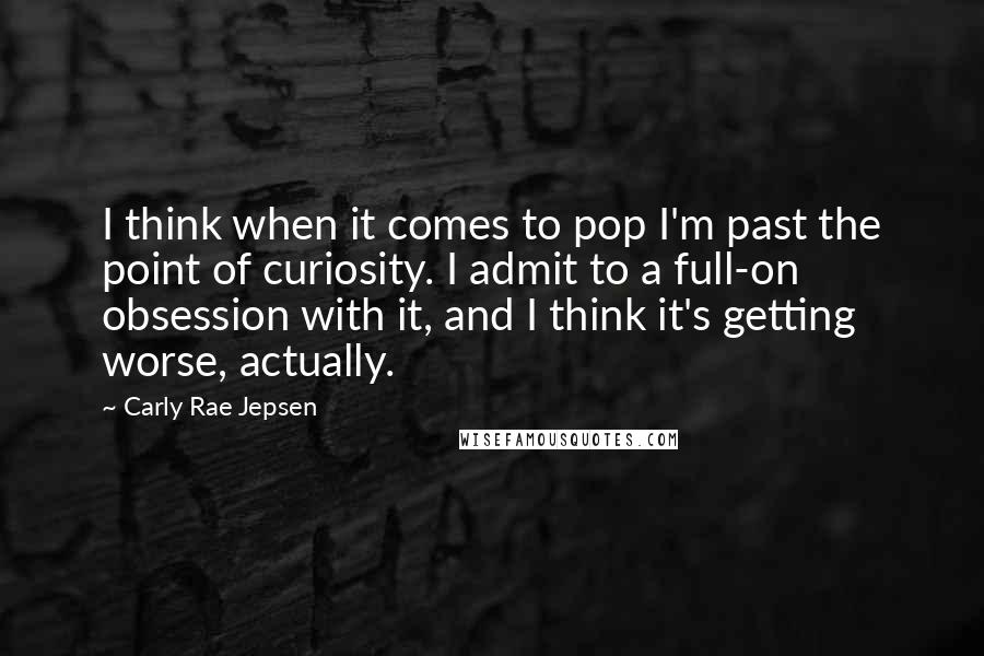 Carly Rae Jepsen Quotes: I think when it comes to pop I'm past the point of curiosity. I admit to a full-on obsession with it, and I think it's getting worse, actually.