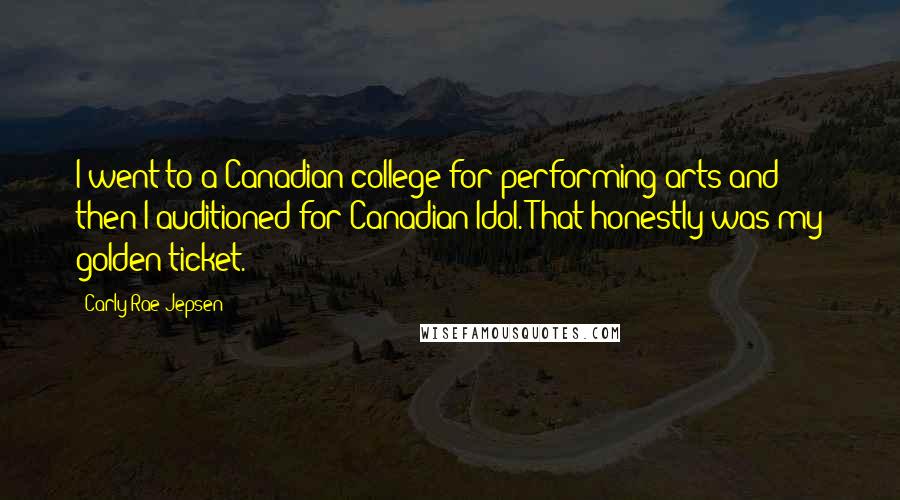 Carly Rae Jepsen Quotes: I went to a Canadian college for performing arts and then I auditioned for Canadian Idol. That honestly was my golden ticket.