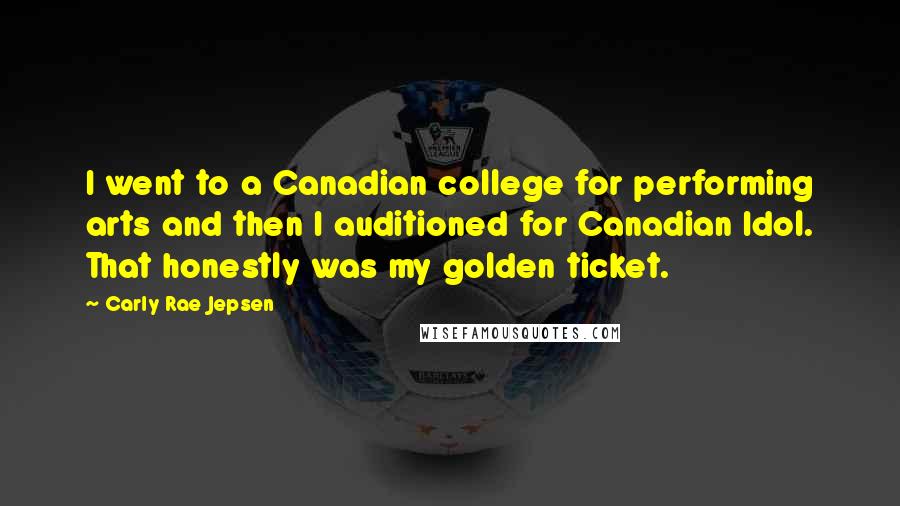 Carly Rae Jepsen Quotes: I went to a Canadian college for performing arts and then I auditioned for Canadian Idol. That honestly was my golden ticket.