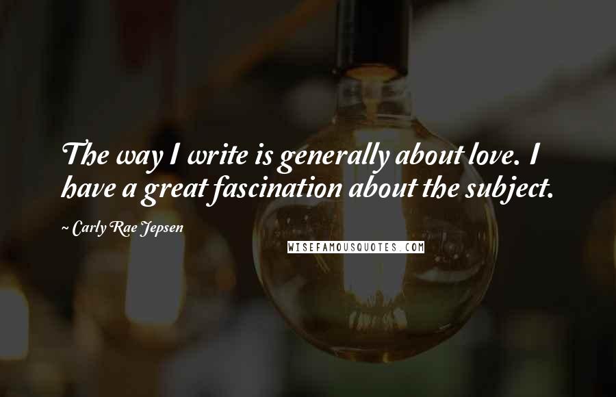 Carly Rae Jepsen Quotes: The way I write is generally about love. I have a great fascination about the subject.