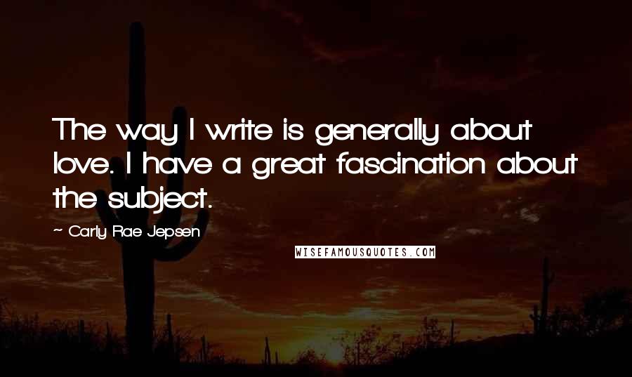 Carly Rae Jepsen Quotes: The way I write is generally about love. I have a great fascination about the subject.