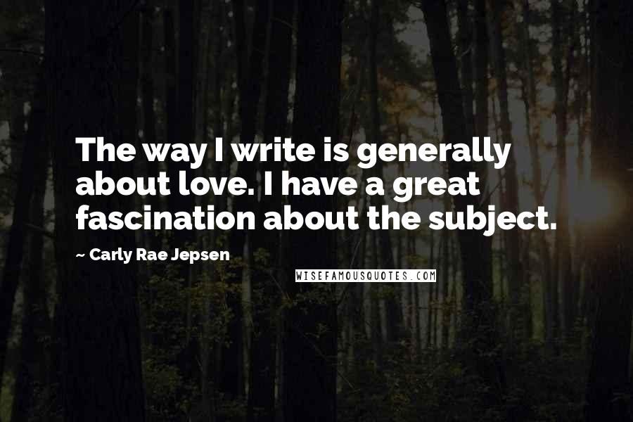 Carly Rae Jepsen Quotes: The way I write is generally about love. I have a great fascination about the subject.