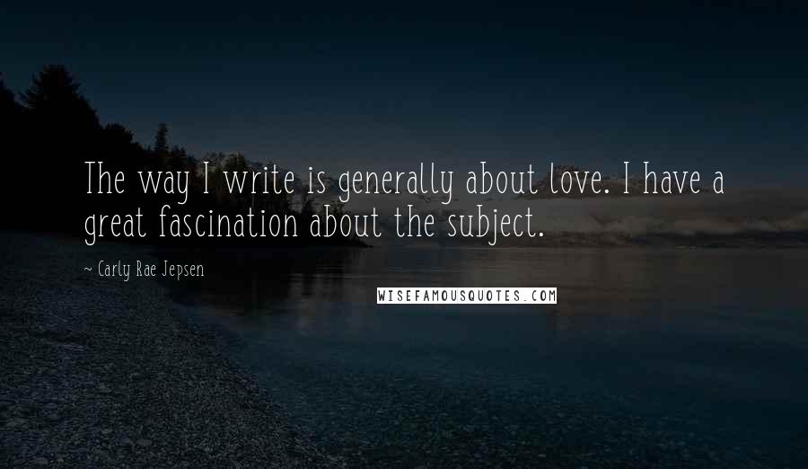 Carly Rae Jepsen Quotes: The way I write is generally about love. I have a great fascination about the subject.