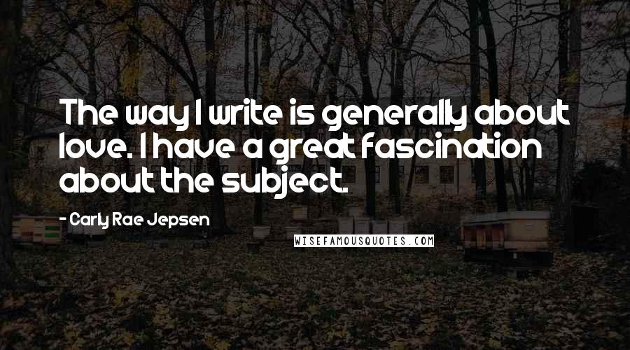 Carly Rae Jepsen Quotes: The way I write is generally about love. I have a great fascination about the subject.