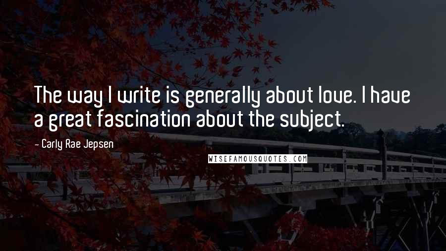 Carly Rae Jepsen Quotes: The way I write is generally about love. I have a great fascination about the subject.