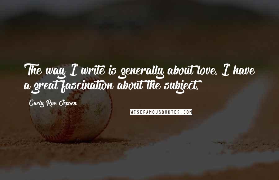 Carly Rae Jepsen Quotes: The way I write is generally about love. I have a great fascination about the subject.