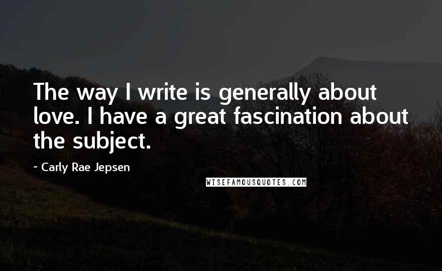Carly Rae Jepsen Quotes: The way I write is generally about love. I have a great fascination about the subject.