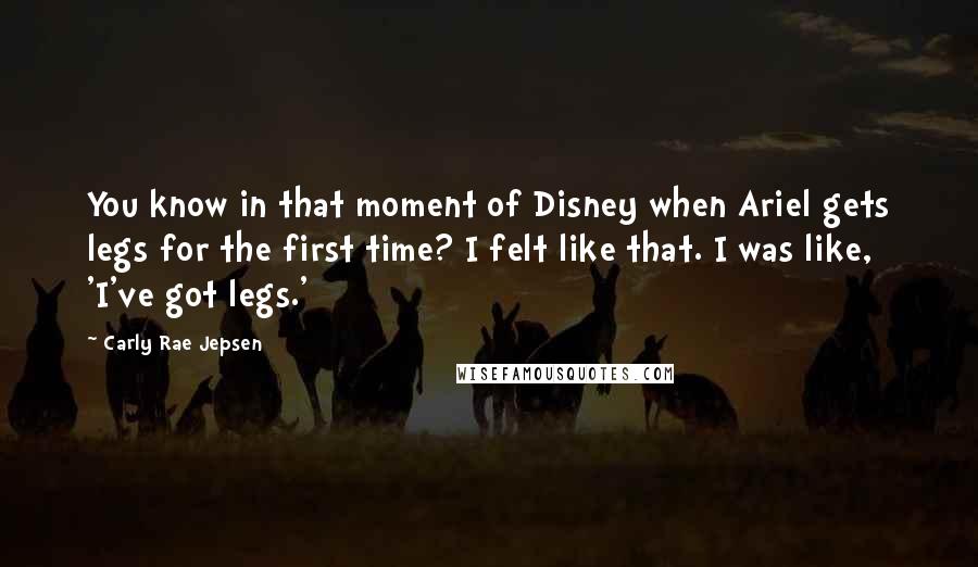Carly Rae Jepsen Quotes: You know in that moment of Disney when Ariel gets legs for the first time? I felt like that. I was like, 'I've got legs.'