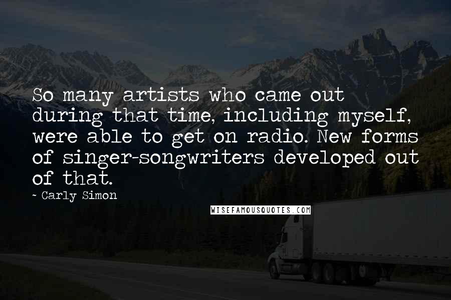 Carly Simon Quotes: So many artists who came out during that time, including myself, were able to get on radio. New forms of singer-songwriters developed out of that.