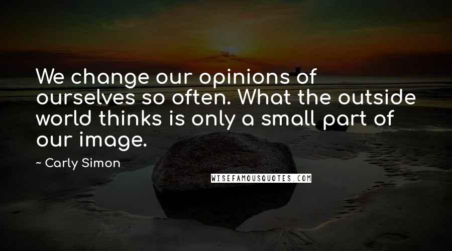 Carly Simon Quotes: We change our opinions of ourselves so often. What the outside world thinks is only a small part of our image.