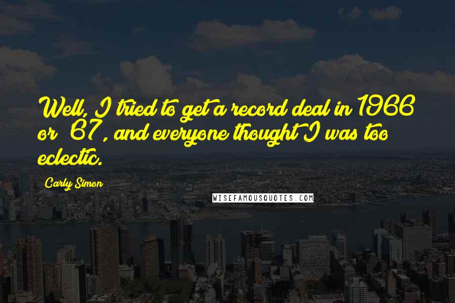 Carly Simon Quotes: Well, I tried to get a record deal in 1966 or '67, and everyone thought I was too eclectic.