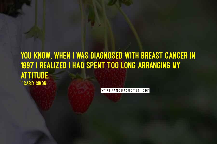 Carly Simon Quotes: You know, when I was diagnosed with breast cancer in 1997 I realized I had spent too long arranging my attitude.