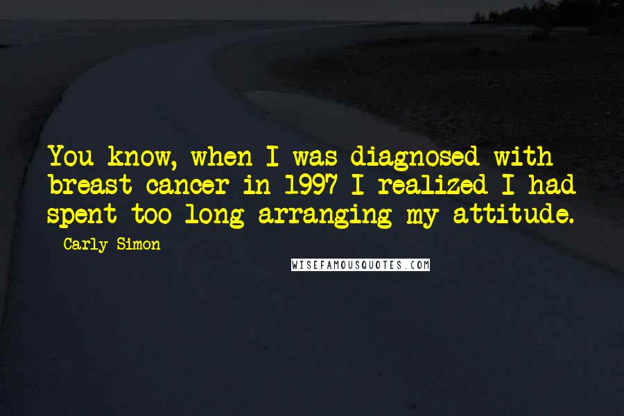 Carly Simon Quotes: You know, when I was diagnosed with breast cancer in 1997 I realized I had spent too long arranging my attitude.