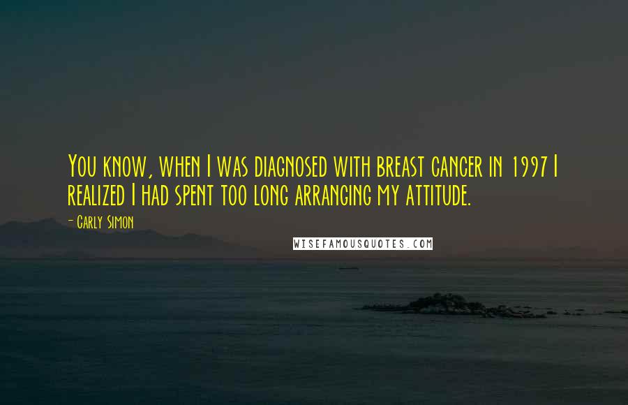 Carly Simon Quotes: You know, when I was diagnosed with breast cancer in 1997 I realized I had spent too long arranging my attitude.