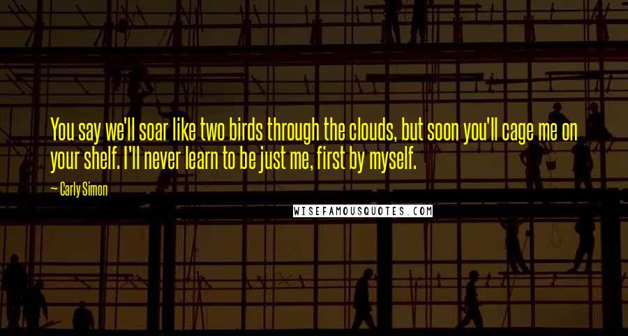 Carly Simon Quotes: You say we'll soar like two birds through the clouds, but soon you'll cage me on your shelf. I'll never learn to be just me, first by myself.