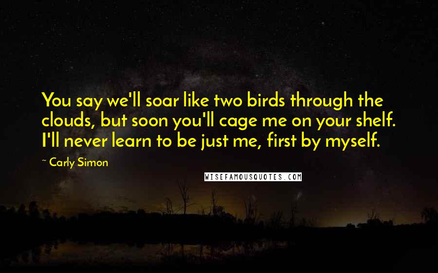 Carly Simon Quotes: You say we'll soar like two birds through the clouds, but soon you'll cage me on your shelf. I'll never learn to be just me, first by myself.