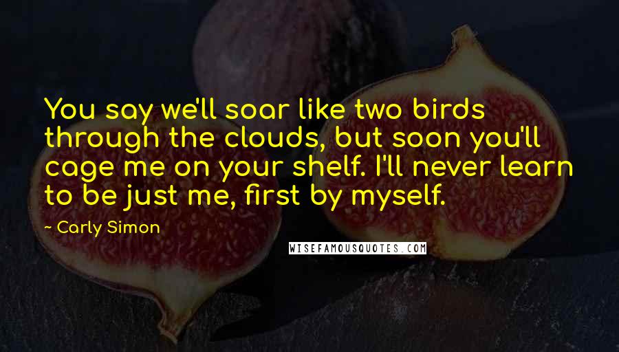 Carly Simon Quotes: You say we'll soar like two birds through the clouds, but soon you'll cage me on your shelf. I'll never learn to be just me, first by myself.