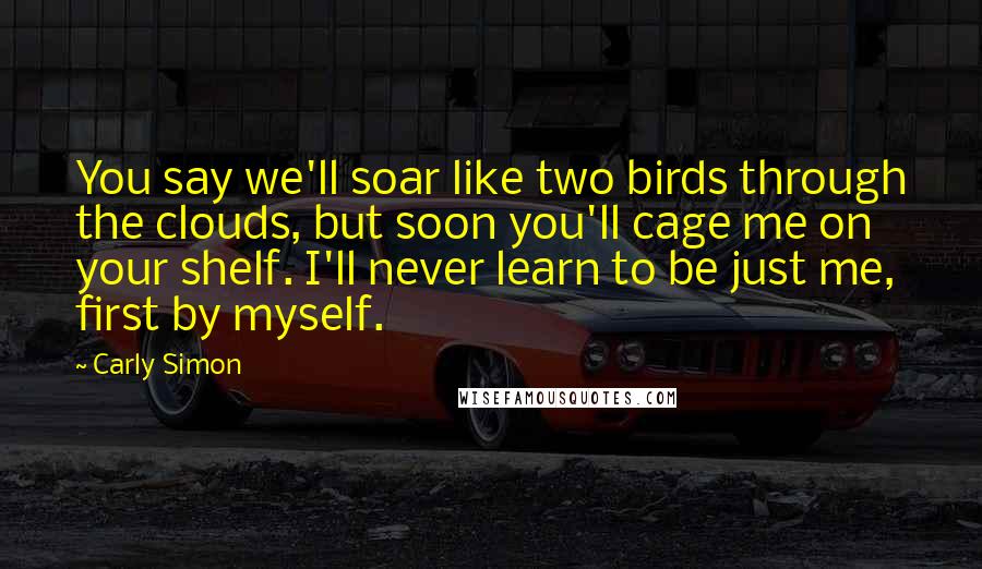 Carly Simon Quotes: You say we'll soar like two birds through the clouds, but soon you'll cage me on your shelf. I'll never learn to be just me, first by myself.