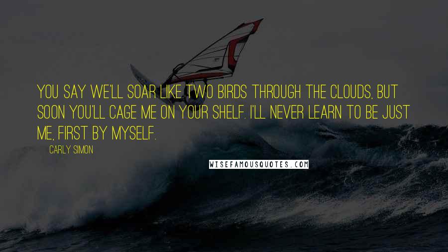 Carly Simon Quotes: You say we'll soar like two birds through the clouds, but soon you'll cage me on your shelf. I'll never learn to be just me, first by myself.