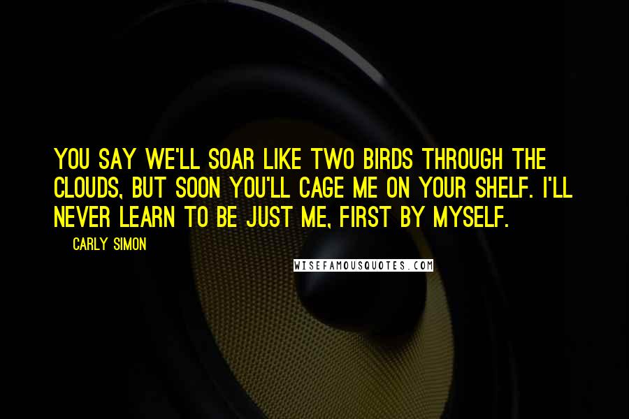 Carly Simon Quotes: You say we'll soar like two birds through the clouds, but soon you'll cage me on your shelf. I'll never learn to be just me, first by myself.