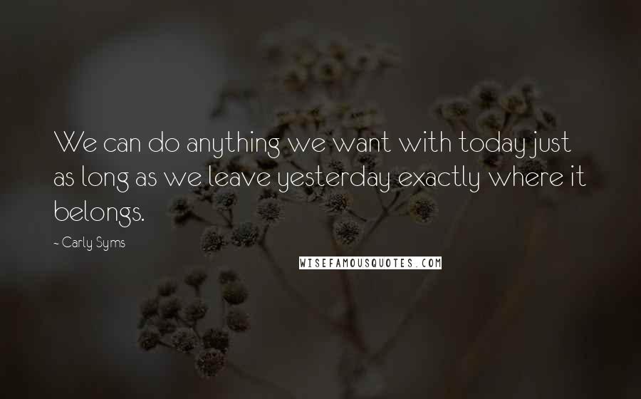 Carly Syms Quotes: We can do anything we want with today just as long as we leave yesterday exactly where it belongs.