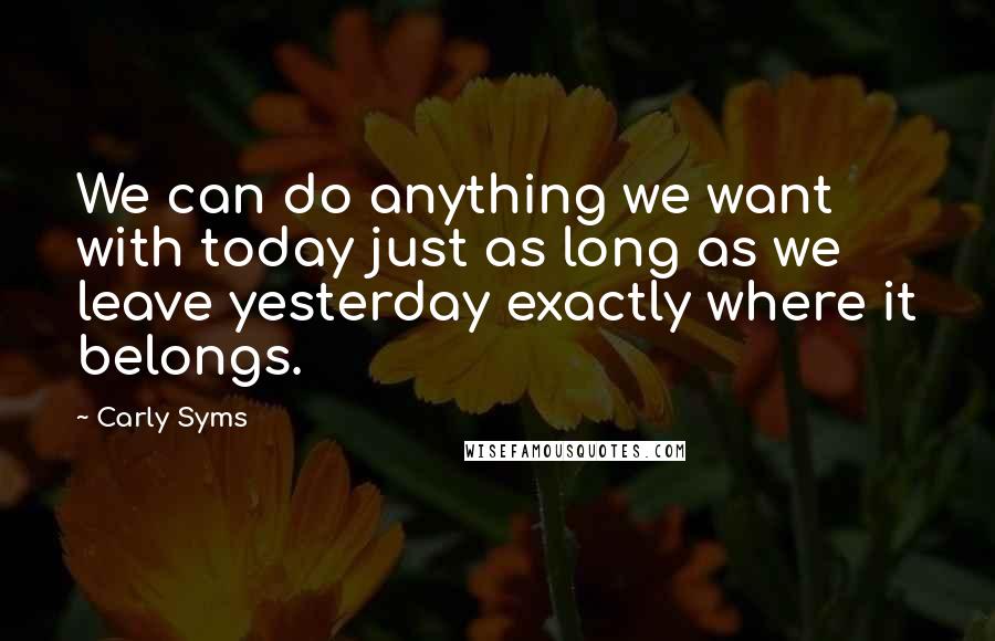 Carly Syms Quotes: We can do anything we want with today just as long as we leave yesterday exactly where it belongs.