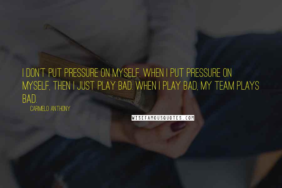 Carmelo Anthony Quotes: I don't put pressure on myself. When I put pressure on myself, then I just play bad. When I play bad, my team plays bad.