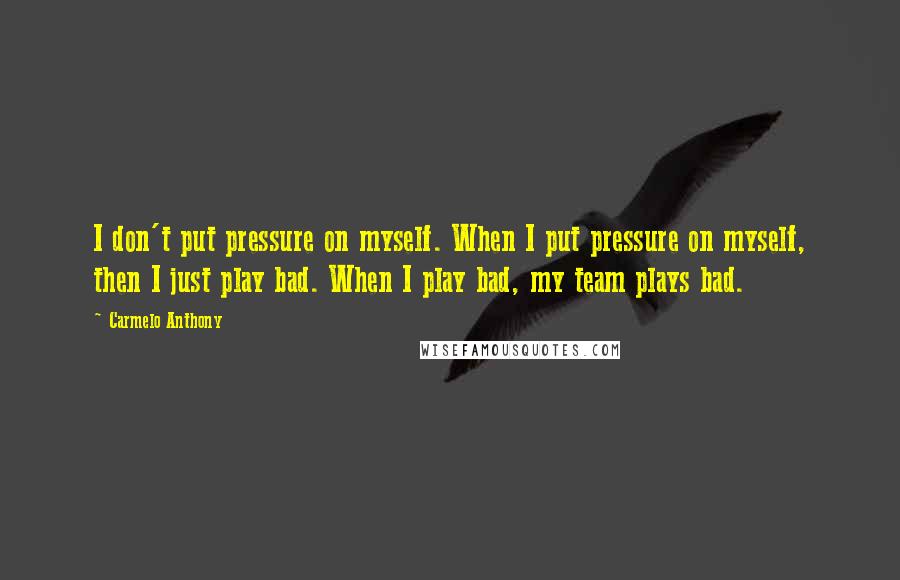 Carmelo Anthony Quotes: I don't put pressure on myself. When I put pressure on myself, then I just play bad. When I play bad, my team plays bad.