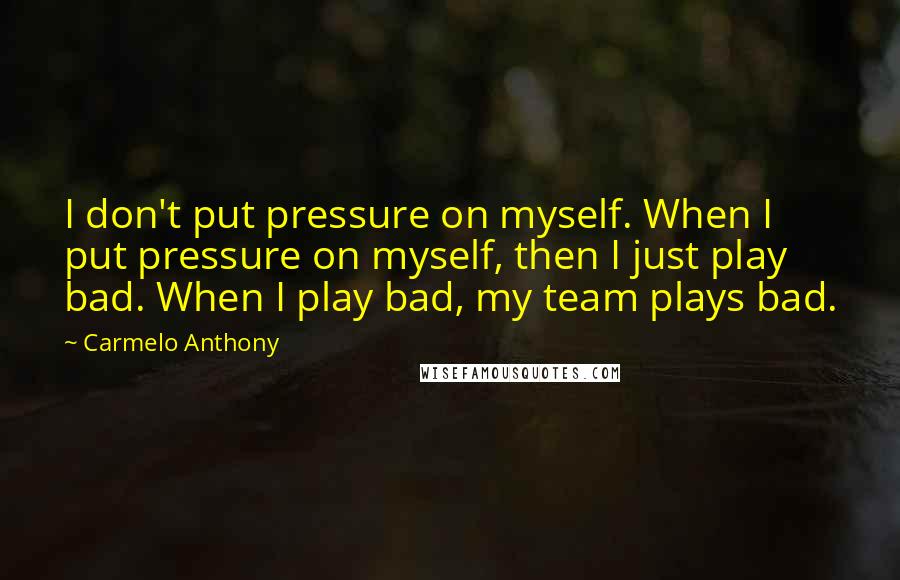 Carmelo Anthony Quotes: I don't put pressure on myself. When I put pressure on myself, then I just play bad. When I play bad, my team plays bad.