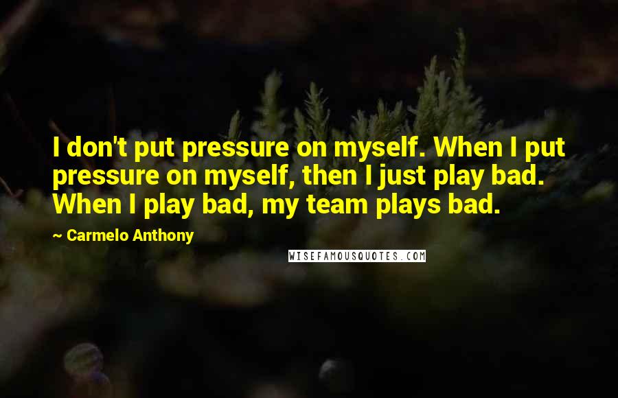 Carmelo Anthony Quotes: I don't put pressure on myself. When I put pressure on myself, then I just play bad. When I play bad, my team plays bad.